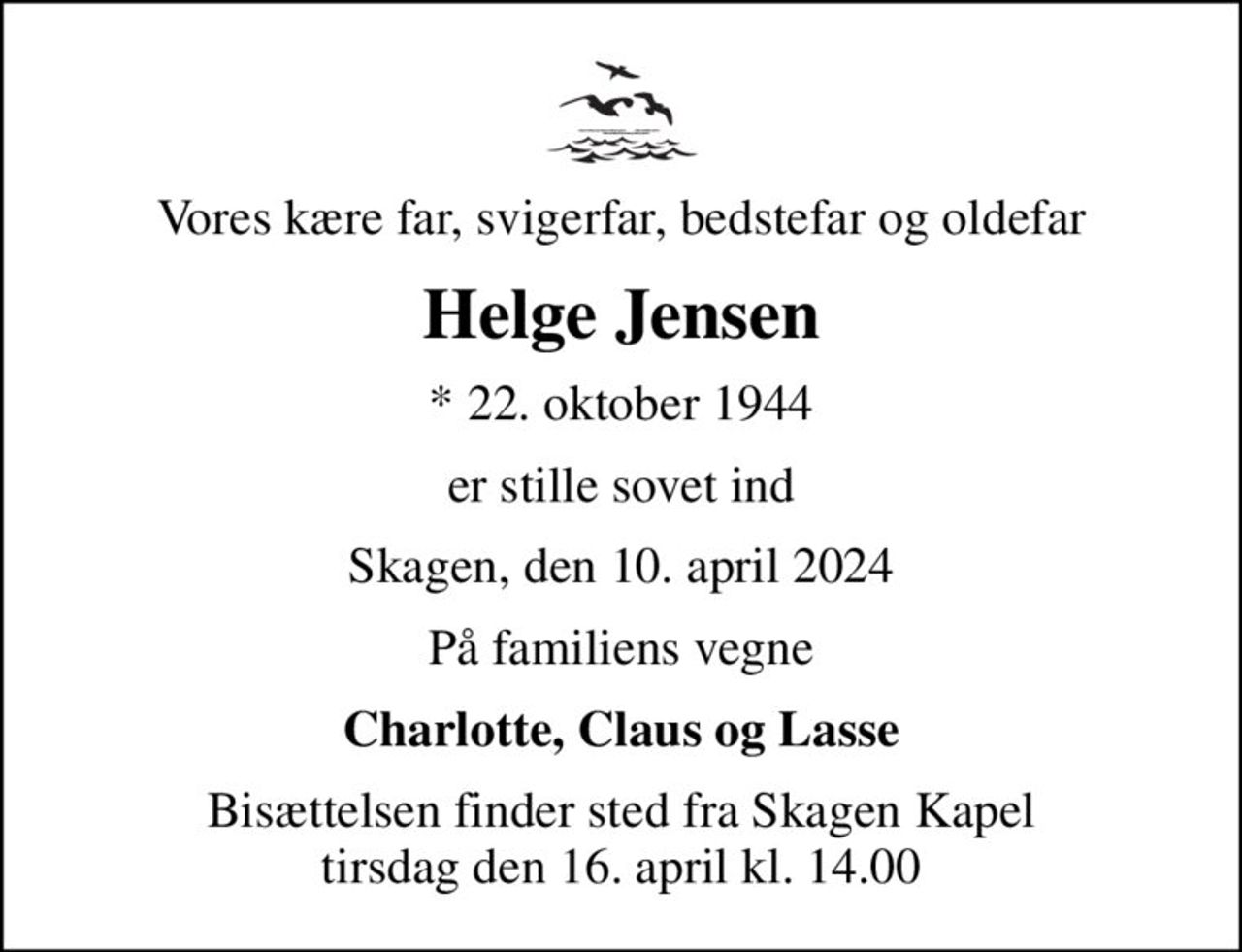 Vores kære far, svigerfar, bedstefar og oldefar
Helge Jensen
* 22. oktober 1944
er stille sovet ind
Skagen, den 10. april 2024
På familiens vegne
Charlotte, Claus og Lasse
Bisættelsen finder sted fra Skagen Kapel  tirsdag den 16. april kl. 14.00