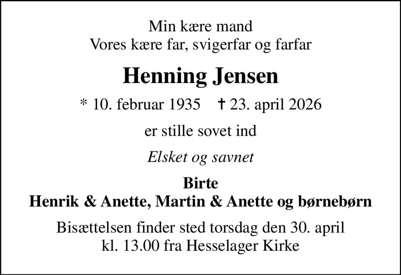 Min kære mand Vores kære far, svigerfar og farfar
Henning Jensen
* 10. februar 1935    ✝ 23. april 2026
er stille sovet ind
Elsket og savnet
Birte Henrik & Anette, Martin & Anette og børnebørn
Bisættelsen finder sted torsdag den 30. april kl. 13.00 fra Hesselager Kirke