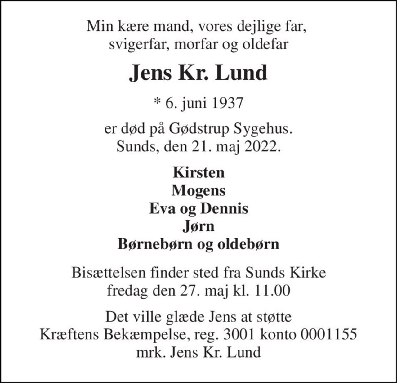 Min kære mand, vores dejlige far,  svigerfar, morfar og oldefar 
Jens Kr. Lund 
* 6. juni 1937 
er død på Gødstrup Sygehus. Sunds, den 21. maj 2022. 
Kirsten Mogens Eva og Dennis Jørn Børnebørn og oldebørn 
Bisættelsen finder sted fra Sunds Kirke fredag den 27. maj kl. 11.00 
Det ville glæde Jens at støtte Kræftens Bekæmpelse, reg. 3001 konto 0001155 mrk. Jens Kr. Lund