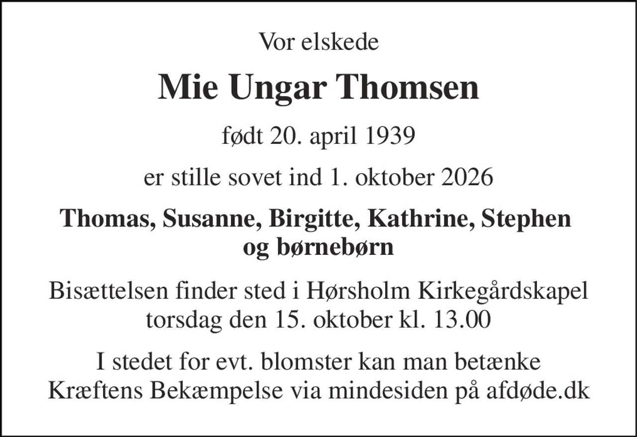 Vor elskede 
Mie Ungar Thomsen 
født 20. april 1939 
er stille sovet ind 1. oktober 2026 
Thomas, Susanne, Birgitte, Kathrine, Stephen  og børnebørn 
Bisættelsen finder sted i Hørsholm Kirkegårdskapel torsdag den 15. oktober kl. 13.00 
I stedet for evt. blomster kan man betænke Kræftens Bekæmpelse via mindesiden på afdøde.dk