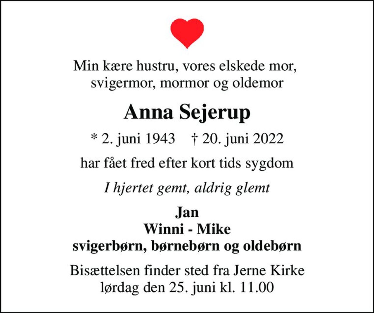 Min kære hustru, vores elskede mor,  svigermor, mormor og oldemor
Anna Sejerup
* 2. juni 1943    ✝ 20. juni 2022
har fået fred efter kort tids sygdom
I hjertet gemt, aldrig glemt
Jan Winni - Mike svigerbørn, børnebørn og oldebørn
Bisættelsen finder sted fra Jerne Kirke  lørdag den 25. juni kl. 11.00