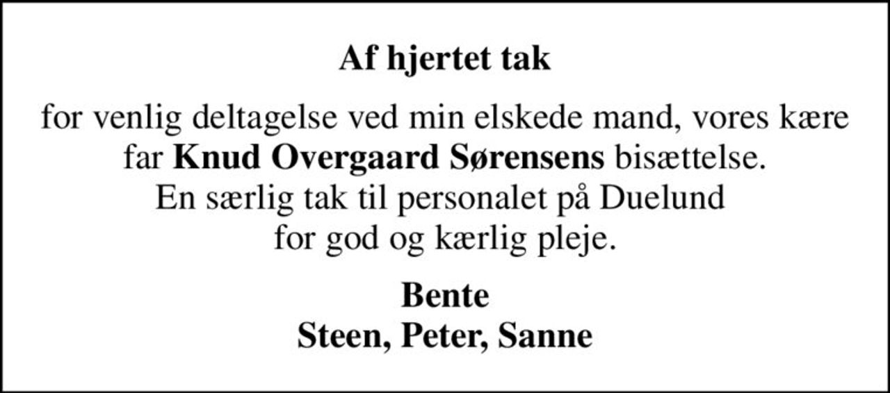 Af hjertet tak
for venlig deltagelse ved min elskede mand, vores kære far <b>Knud Overgaard Sørensens</b> bisættelse. En særlig tak til personalet på Duelund  for god og kærlig pleje.
Bente Steen, Peter, Sanne