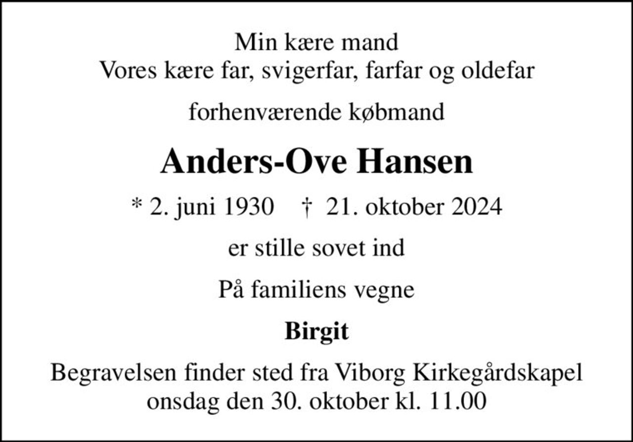 Min kære mand Vores kære far, svigerfar, farfar og oldefar
forhenværende købmand
Anders-Ove Hansen
* 2. juni 1930    ✝ 21. oktober 2024
er stille sovet ind
På familiens vegne
Birgit
Begravelsen finder sted fra Viborg Kirkegårdskapel  onsdag den 30. oktober kl. 11.00