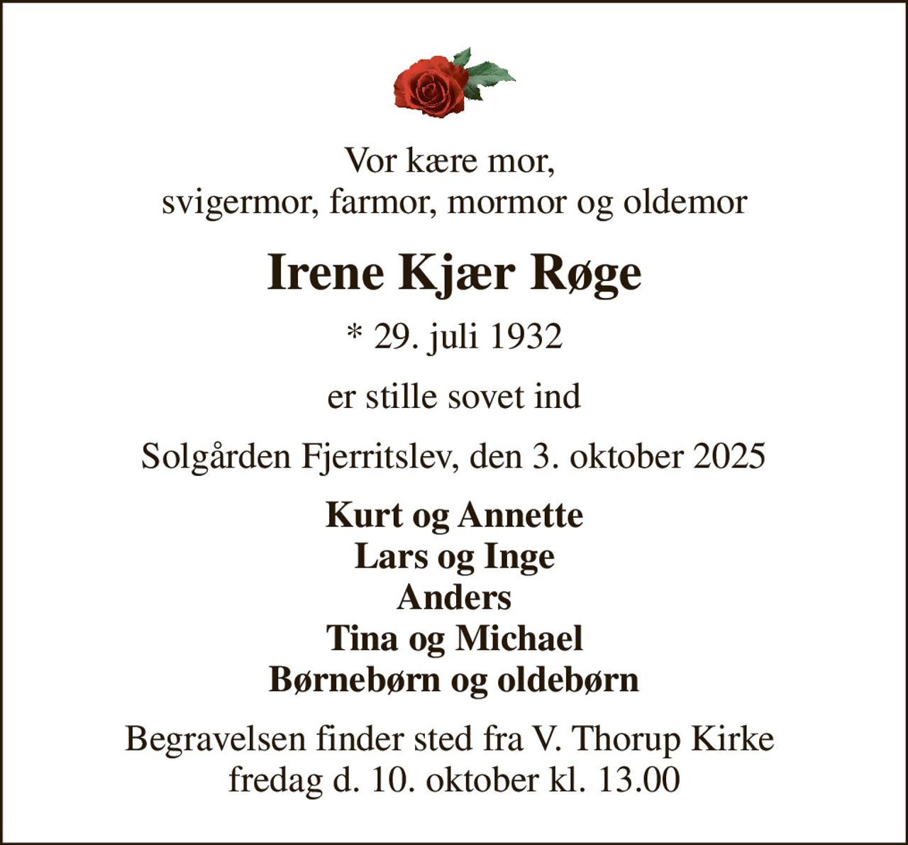 Vor kære mor,  svigermor, farmor, mormor og oldemor
Irene Kjær Røge
* 29. juli 1932
er stille sovet ind
Solgården Fjerritslev, den 3. oktober 2025
Kurt og Annette Lars og Inge Anders Tina og Michael Børnebørn og oldebørn
Begravelsen finder sted fra V. Thorup Kirke  fredag d. 10. oktober kl. 13.00