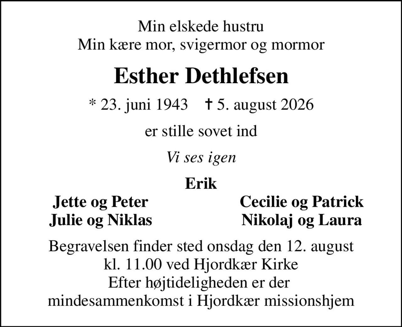 Min elskede hustru Min kære mor, svigermor og mormor
Esther Dethlefsen
* 23. juni 1943    ✝ 5. august 2026
er stille sovet ind
Vi ses igen
Erik
Jette og Peter
Cecilie og Patrick
Julie og Niklas
Nikolaj og Laura
Begravelsen finder sted onsdag den 12. august kl. 11.00 ved Hjordkær Kirke Efter højtideligheden er der  mindesammenkomst i Hjordkær missionshjem
