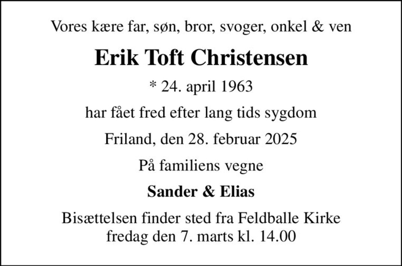 Vores kære far, søn, bror, svoger, onkel & ven
Erik Toft Christensen
* 24. april 1963
har fået fred efter lang tids sygdom
Friland, den 28. februar 2025
På familiens vegne
Sander & Elias
Bisættelsen finder sted fra Feldballe Kirke  fredag den 7. marts kl. 14.00