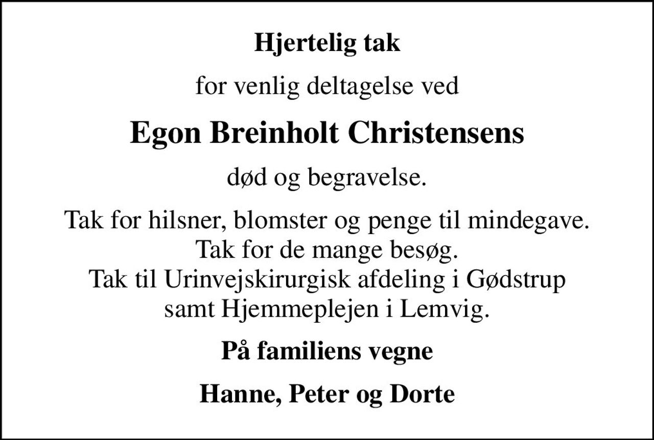 Hjertelig tak
for venlig deltagelse ved
Egon Breinholt Christensens
død og begravelse.
Tak for hilsner, blomster og penge til mindegave. Tak for de mange besøg. Tak til Urinvejskirurgisk afdeling i Gødstrup samt Hjemmeplejen i Lemvig.
På familiens vegne
Hanne, Peter og Dorte