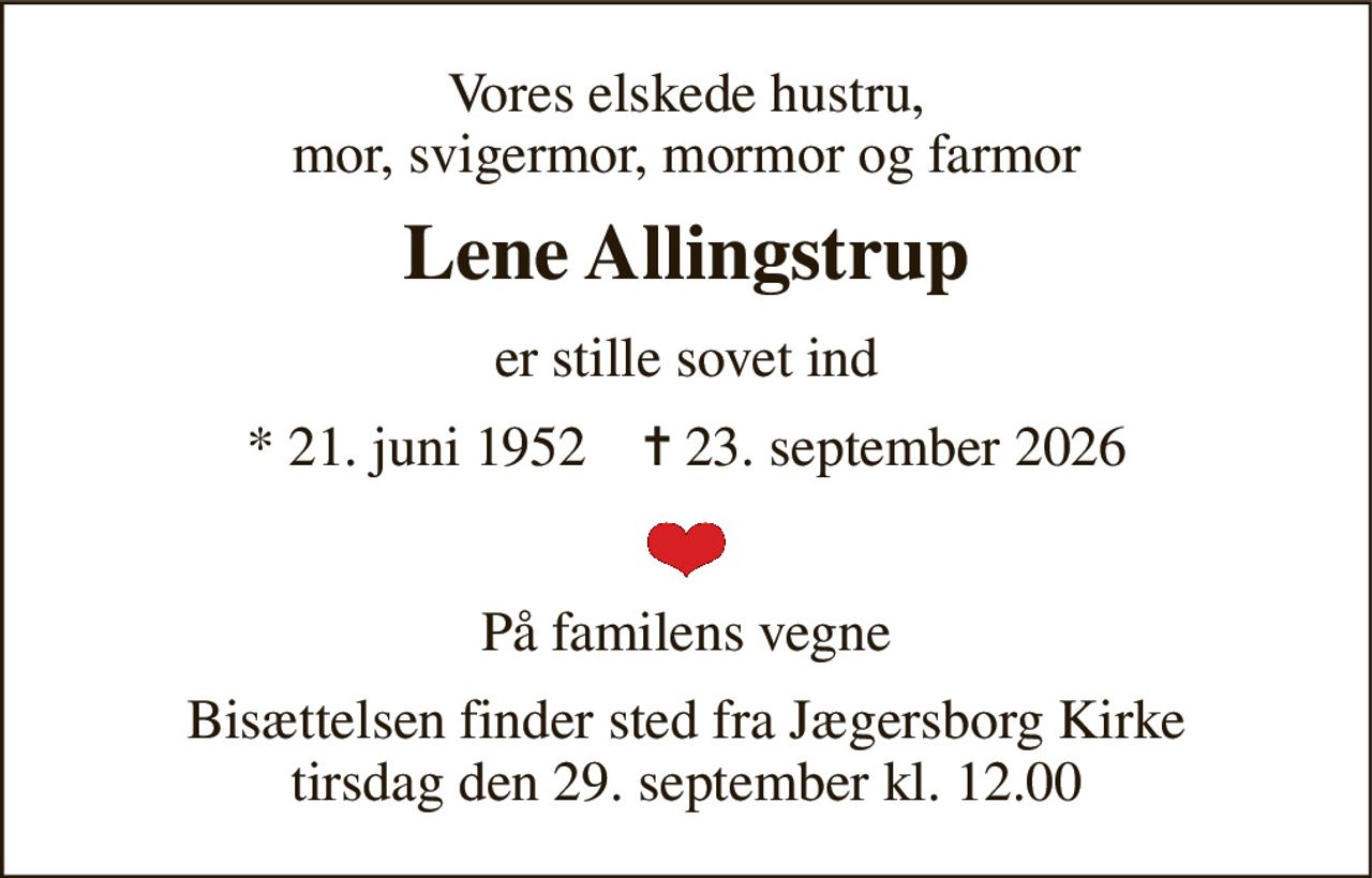 Vores elskede hustru, mor, svigermor, mormor og farmor 
Lene Allingstrup 
er stille sovet ind 
★​ 21. juni 1952​    ✝​ 23. september 2026 
På familens vegne 
Bisættelsen​ finder sted fra Jægersborg Kirke​ tirsdag den 29. september​ kl. 12.00