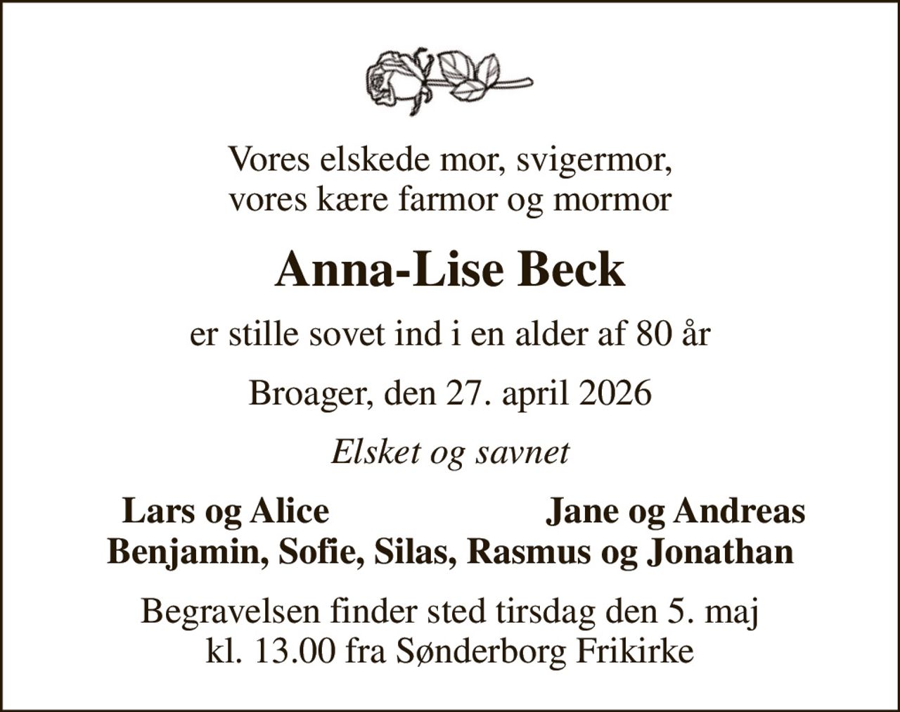 Vores elskede mor, svigermor, vores kære farmor og mormor
Anna-Lise Beck
er stille sovet ind i en alder af 80 år
Broager, den 27. april 2026
Elsket og savnet
Lars og Alice
Jane og Andreas
Begravelsen finder sted tirsdag den 5. maj kl. 13.00 fra Sønderborg Frikirke