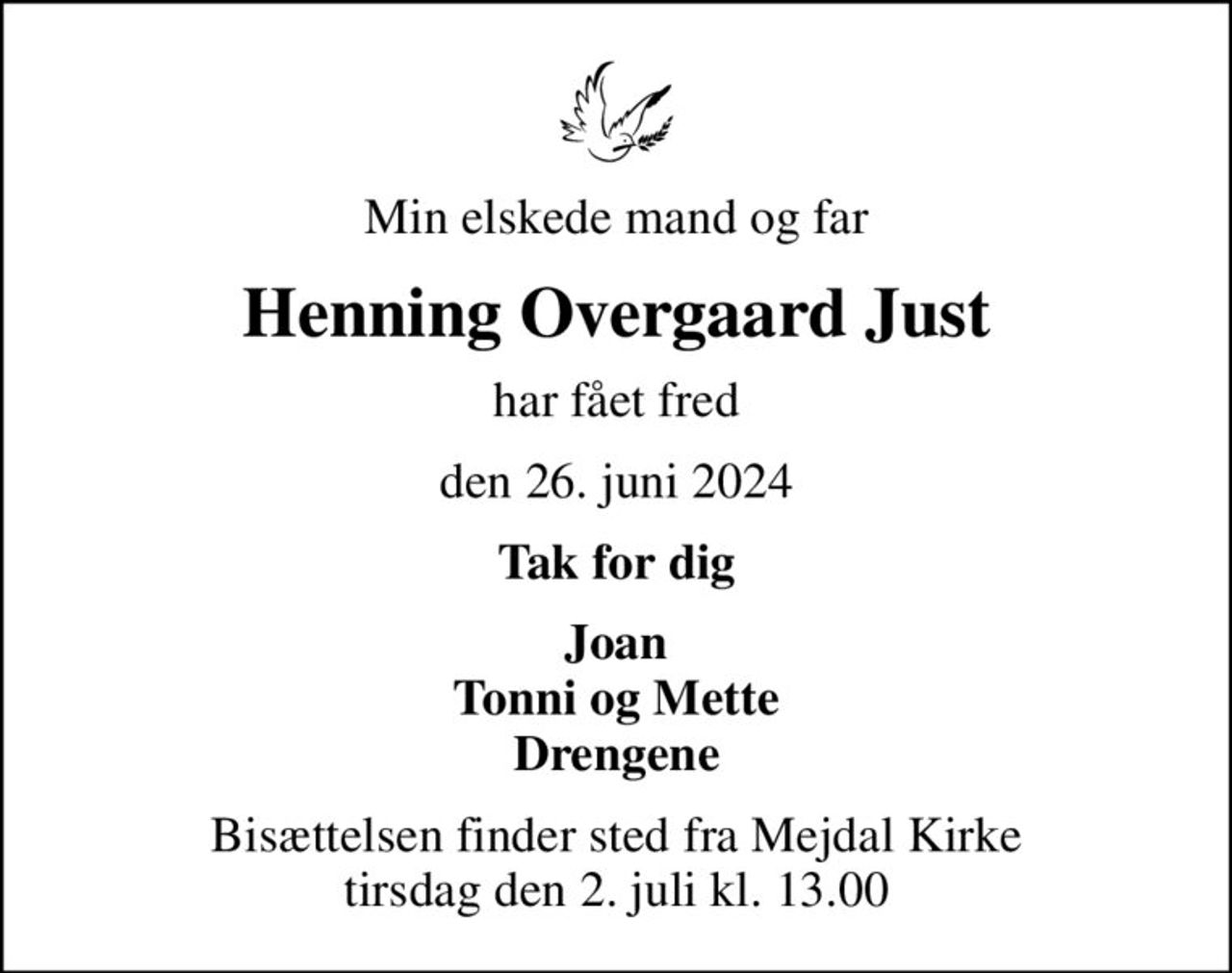 Min elskede mand og far
Henning Overgaard Just
har fået fred
den 26. juni 2024
Tak for dig
Joan Tonni og Mette Drengene
Bisættelsen finder sted fra Mejdal Kirke  tirsdag den 2. juli kl. 13.00