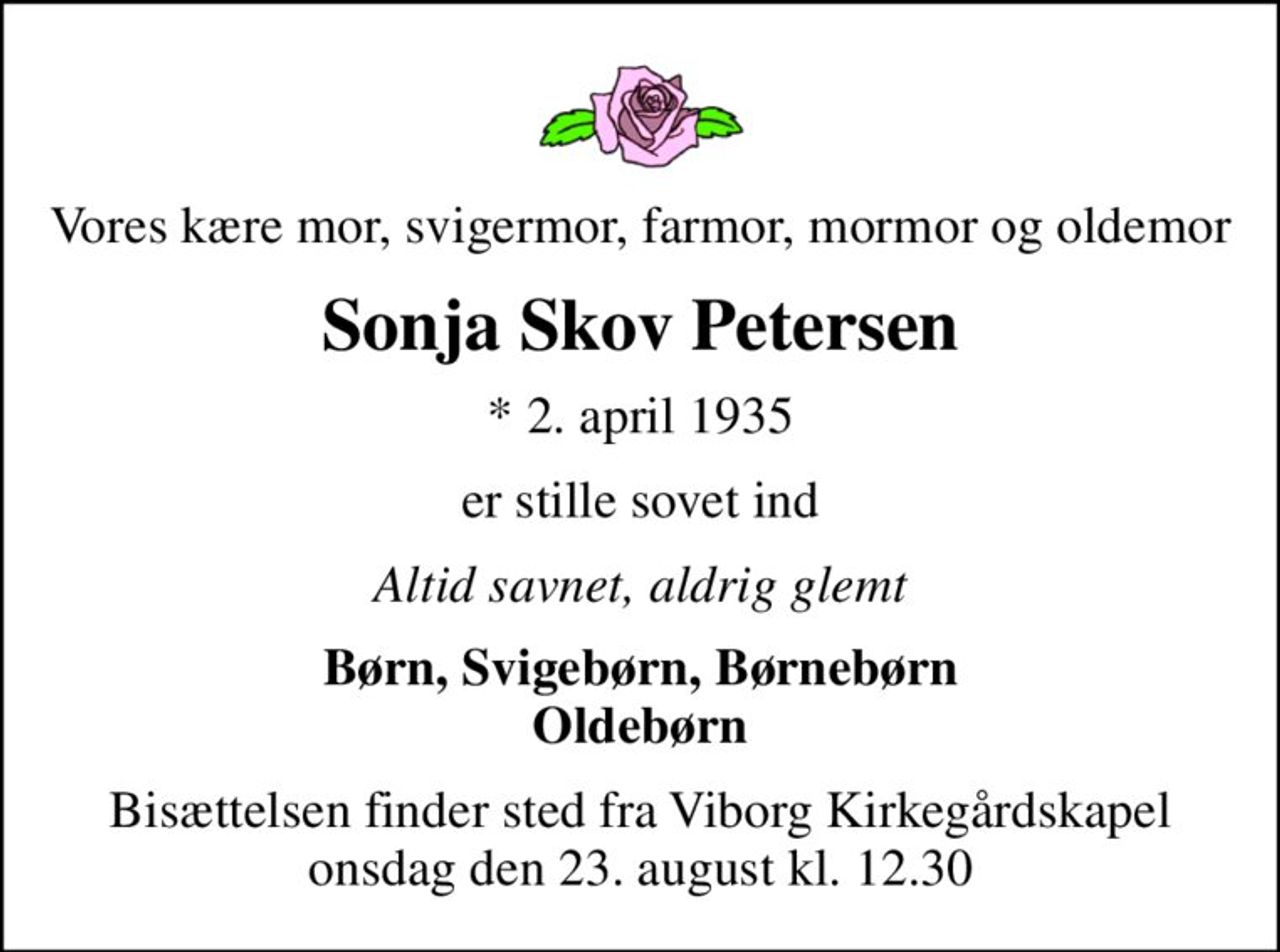 Vores kære mor, svigermor, farmor, mormor og oldemor
Sonja Skov Petersen
* 2. april 1935
er stille sovet ind
Altid savnet, aldrig glemt
Børn, Svigebørn, Børnebørn Oldebørn
Bisættelsen finder sted fra Viborg Kirkegårdskapel  onsdag den 23. august kl. 12.30