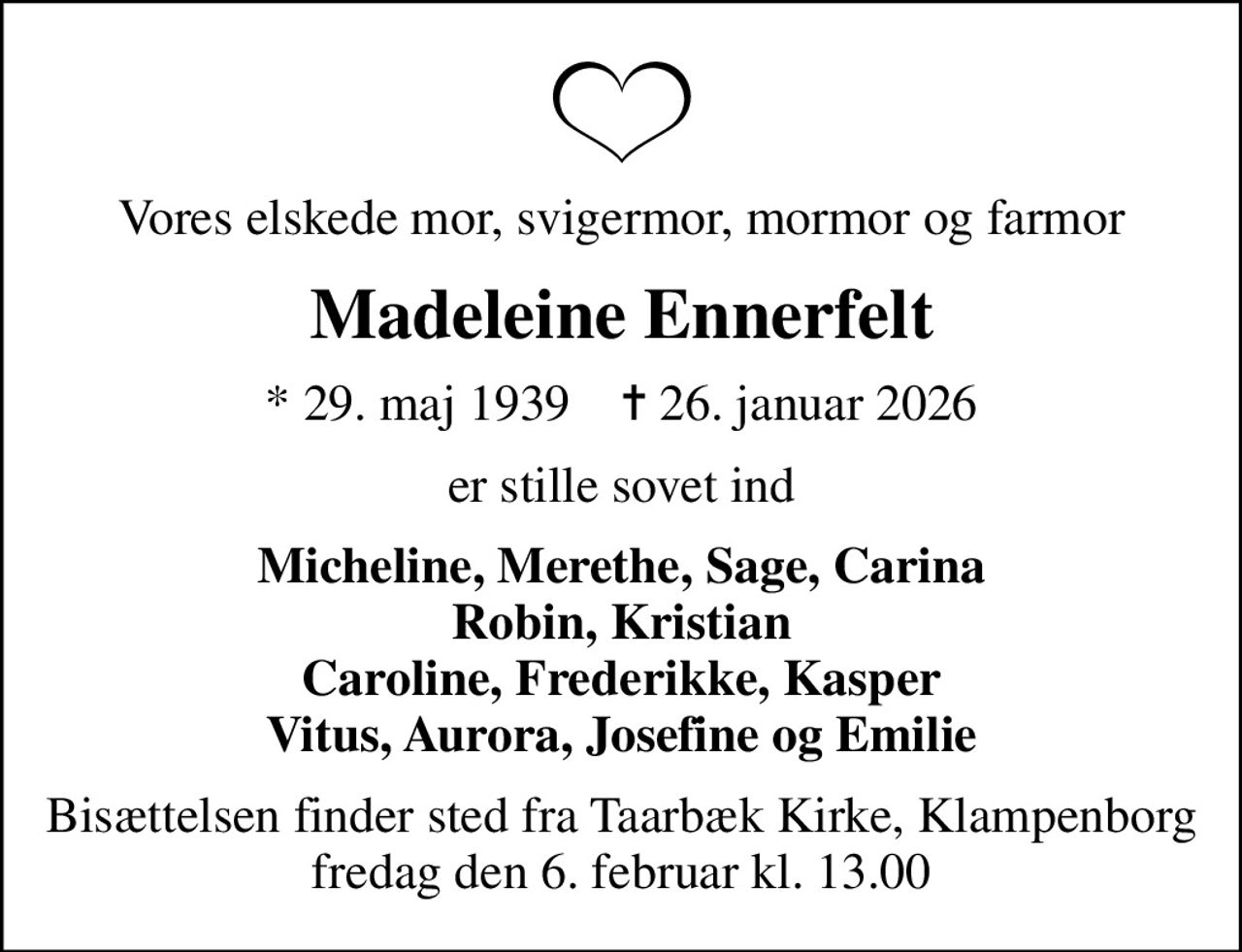Vores elskede mor, svigermor, mormor og farmor
Madeleine Ennerfelt
* 29. maj 1939    ✝ 26. januar 2026
er stille sovet ind
Micheline, Merethe, Sage, Carina Robin, Kristian Caroline, Frederikke, Kasper Vitus, Aurora, Josefine og Emilie
Bisættelsen finder sted fra Taarbæk Kirke, Klampenborg fredag den 6. februar kl. 13.00