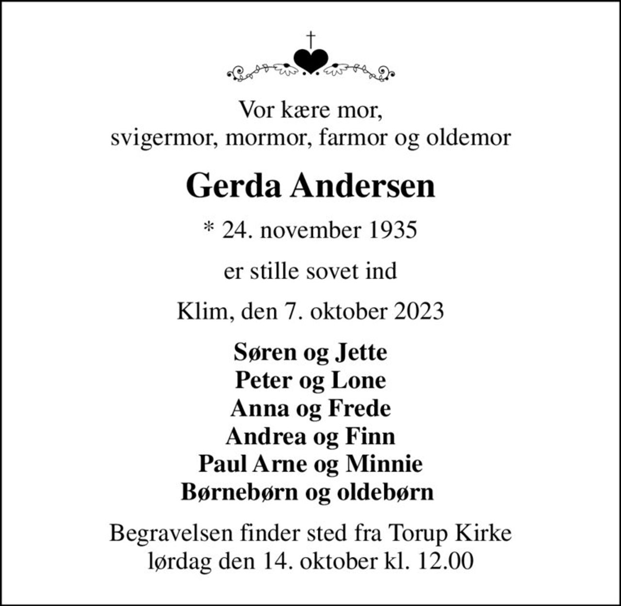 Vor kære mor,  svigermor, mormor, farmor og oldemor 
Gerda Andersen
* 24. november 1935
er stille sovet ind
Klim, den 7. oktober 2023
Søren og Jette Peter og Lone Anna og Frede Andrea og Finn Paul Arne og Minnie Børnebørn og oldebørn 
Begravelsen finder sted fra Torup Kirke  lørdag den 14. oktober kl. 12.00