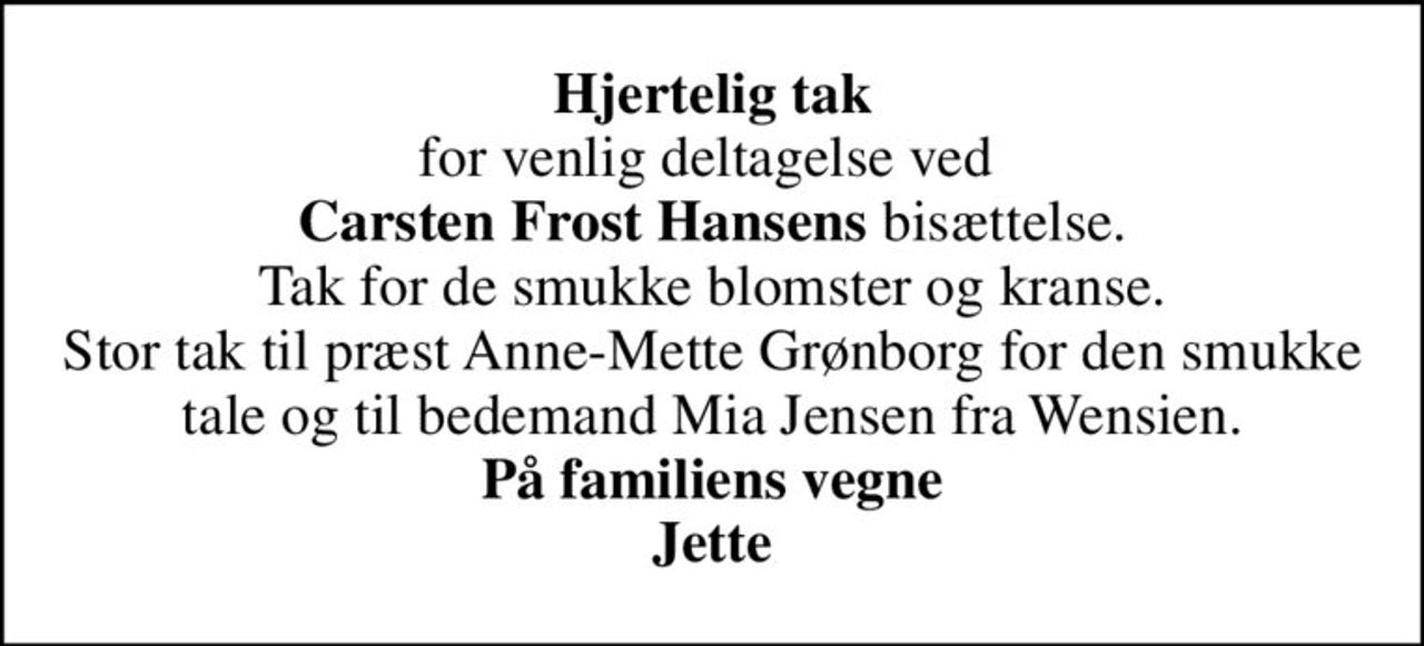 <b>Hjertelig tak</b> for venlig deltagelse ved  <b>Carsten Frost Hansens</b> bisættelse. Tak for de smukke blomster og kranse. Stor tak til præst Anne-Mette Grønborg for den smukke tale og til bedemand Mia Jensen fra Wensien. <b>På familiens vegne Jette</b>