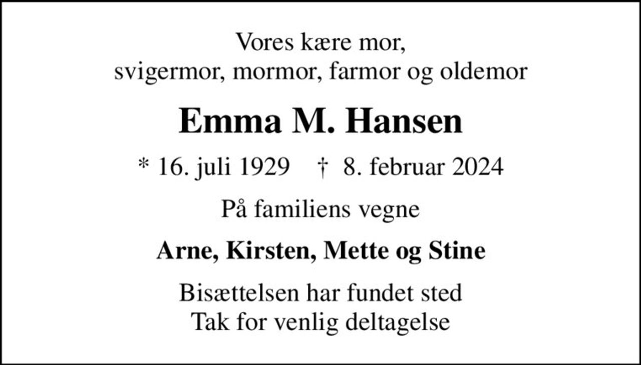Vores kære mor, svigermor, mormor, farmor og oldemor
Emma M. Hansen
* 16. juli 1929    ✝ 8. februar 2024
På familiens vegne
Arne, Kirsten, Mette og Stine
Bisættelsen har fundet sted Tak for venlig deltagelse