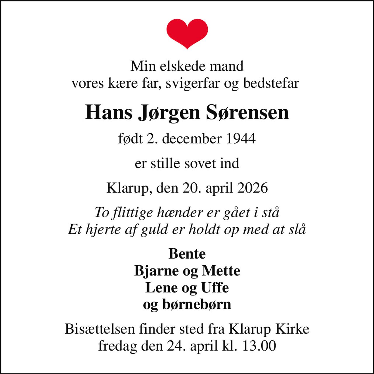 Min elskede mand vores kære far, svigerfar og bedstefar 
Hans Jørgen Sørensen
født 2. december 1944
er stille sovet ind
Klarup, den 20. april 2026
To flittige hænder er gået i stå Et hjerte af guld er holdt op med at slå
Bente Bjarne og Mette Lene og Uffe og børnebørn
Bisættelsen finder sted fra Klarup Kirke  fredag den 24. april kl. 13.00