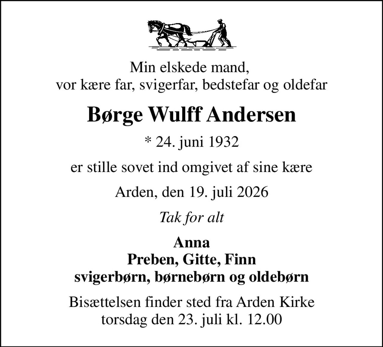 Min elskede mand,  vor kære far, svigerfar, bedstefar og oldefar
Børge Wulff Andersen
* 24. juni 1932
er stille sovet ind omgivet af sine kære
Arden, den 19. juli 2026
Tak for alt
Anna Preben, Gitte, Finn svigerbørn, børnebørn og oldebørn
Bisættelsen finder sted fra Arden Kirke  torsdag den 23. juli kl. 12.00