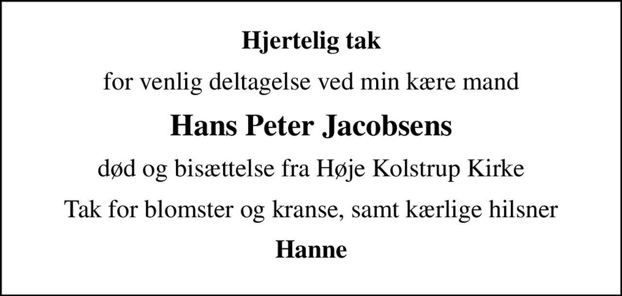 Hjertelig tak
for venlig deltagelse ved min kære mand
Hans Peter Jacobsens
død og bisættelse fra Høje Kolstrup Kirke
Tak for blomster og kranse, samt kærlige hilsner
Hanne