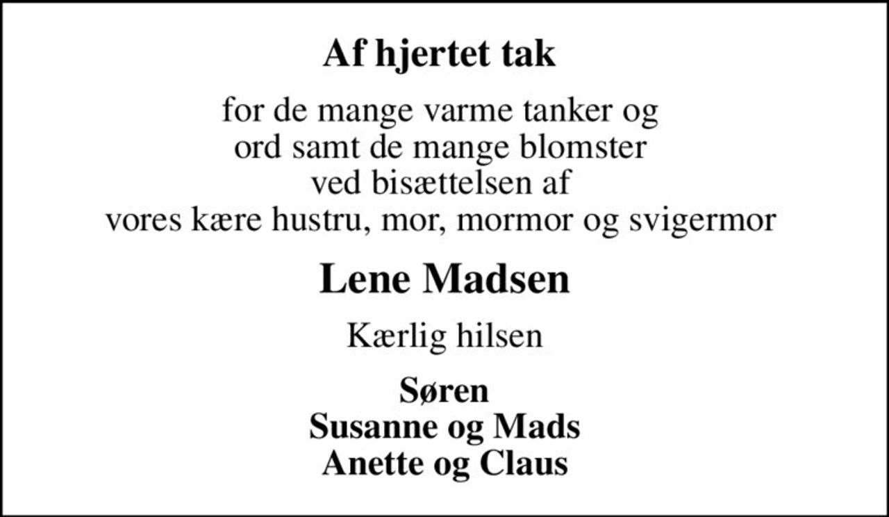 Af hjertet tak 
for de mange varme tanker og  ord samt de mange blomster  ved bisættelsen af  vores kære hustru, mor, mormor og svigermor 
Lene Madsen
Kærlig hilsen
Søren Susanne og Mads Anette og Claus