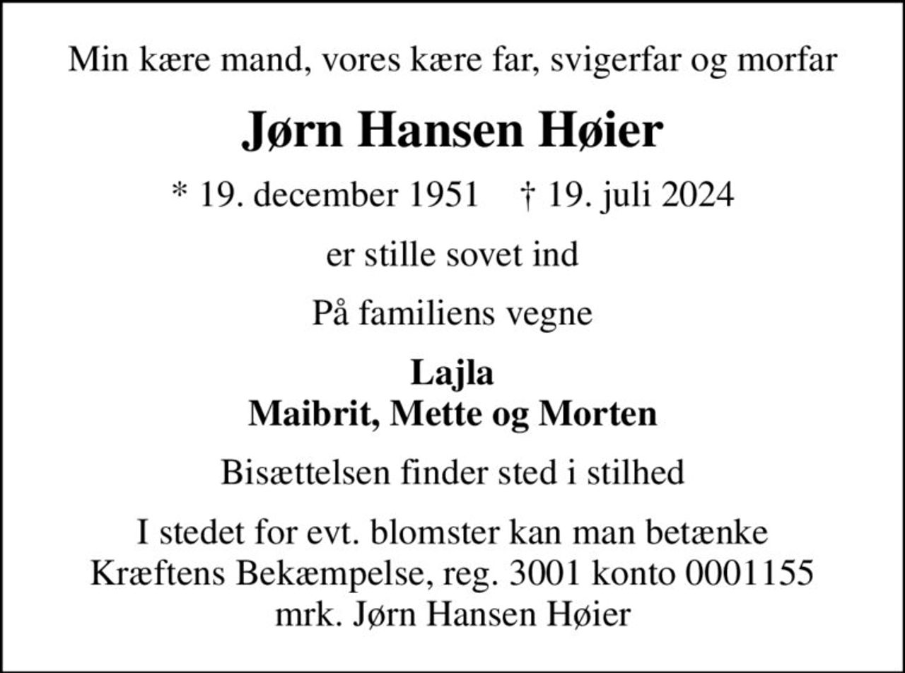 Min kære mand, vores kære far, svigerfar og morfar
Jørn Hansen Høier
* 19. december 1951    ✝ 19. juli 2024
er stille sovet ind
På familiens vegne
Lajla Maibrit, Mette og Morten
Bisættelsen finder sted i stilhed
I stedet for evt. blomster kan man betænke
					Kræftens Bekæmpelse reg.3001konto0001155mrk. Jørn
					Hansen Høier