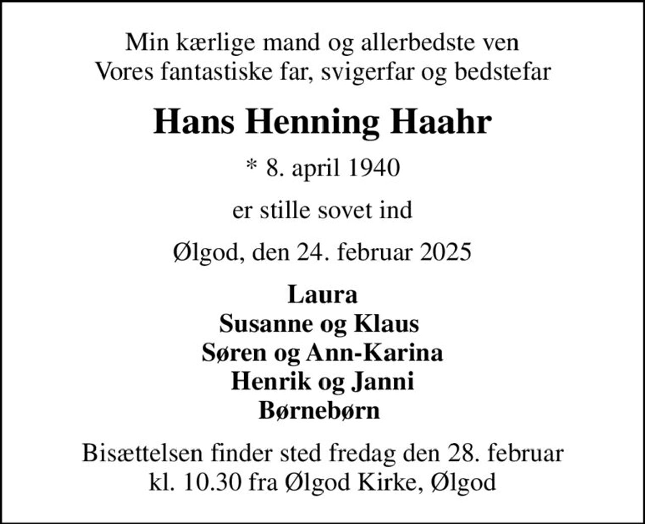 Min kærlige mand og allerbedste ven Vores fantastiske far, svigerfar og bedstefar
Hans Henning Haahr
* 8. april 1940
er stille sovet ind
Ølgod, den 24. februar 2025
Laura Susanne og Klaus  Søren og Ann-Karina Henrik og Janni Børnebørn 
Bisættelsen finder sted fredag den 28. februar kl. 10.30 fra Ølgod Kirke, Ølgod