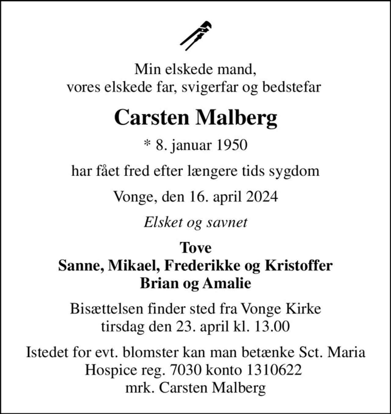 Min elskede mand, vores elskede far, svigerfar og bedstefar 
Carsten Malberg
* 8. januar 1950
har fået fred efter længere tids sygdom
Vonge, den 16. april 2024
Elsket og savnet
Tove Sanne, Mikael, Frederikke og Kristoffer Brian og Amalie
Bisættelsen finder sted fra Vonge Kirke  tirsdag den 23. april kl. 13.00 
Istedet for evt. blomster kan man betænke Sct. Maria Hospice reg. 7030 konto 1310622  mrk. Carsten Malberg