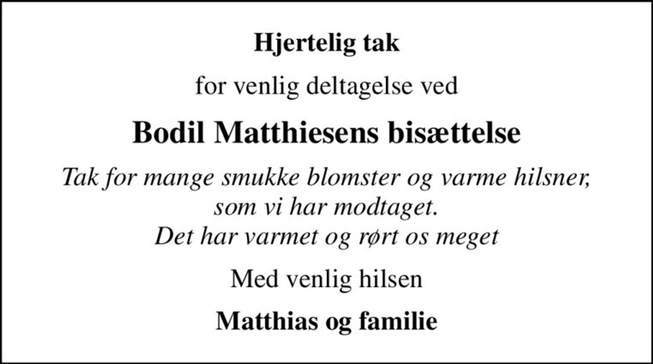 Hjertelig tak
for venlig deltagelse ved
Bodil Matthiesens bisættelse
Tak for mange smukke blomster og varme hilsner, som vi har modtaget. Det har varmet og rørt os meget
Med venlig hilsen
Matthias og familie