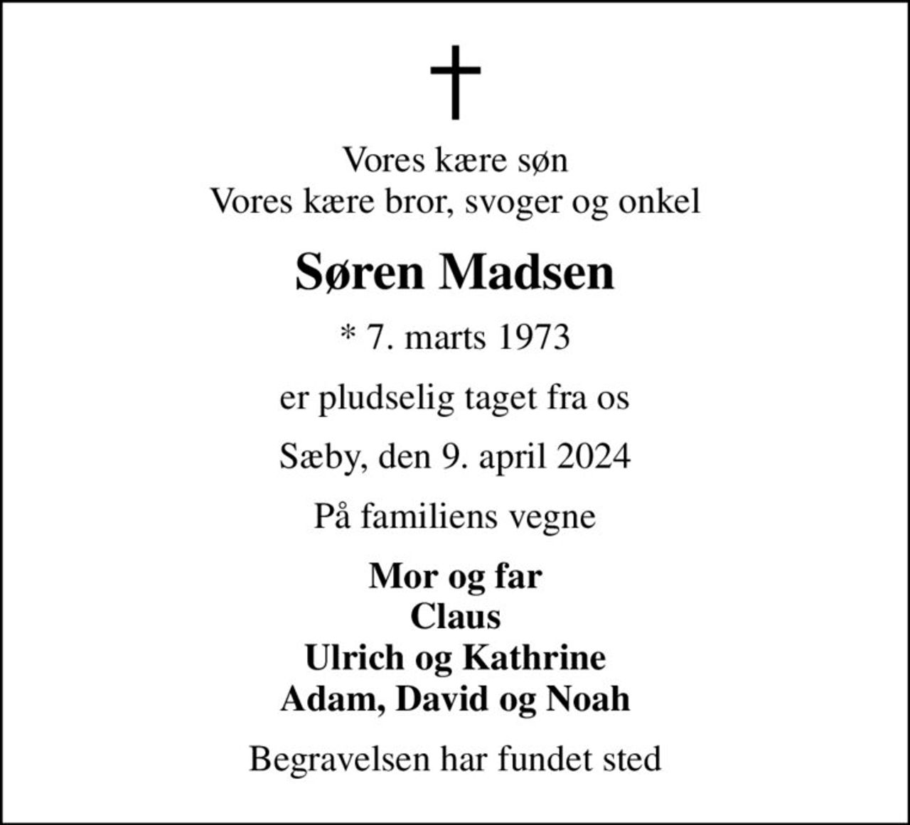 Vores kære søn Vores kære bror, svoger og onkel
Søren Madsen
* 7. marts 1973
er pludselig taget fra os
Sæby, den 9. april 2024
På familiens vegne
Mor og far Claus Ulrich og Kathrine Adam, David og Noah
Begravelsen har fundet sted