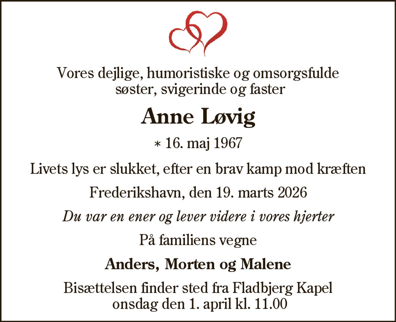 Vores dejlige, humoristiske og omsorgsfulde
søster, svigerinde og faster
Anne Løvig
* 16. maj 1967
Livets lys er slukket, efter en brav kamp mod kræften
Frederikshavn, den 19. marts 2026
Du var en ener og lever videre i vores hjerter
På familiens vegne
Anders, Morten og Malene
Bisættelsen finder sted fra Fladbjerg Kapel
onsdag den 1. april kl. 11.00