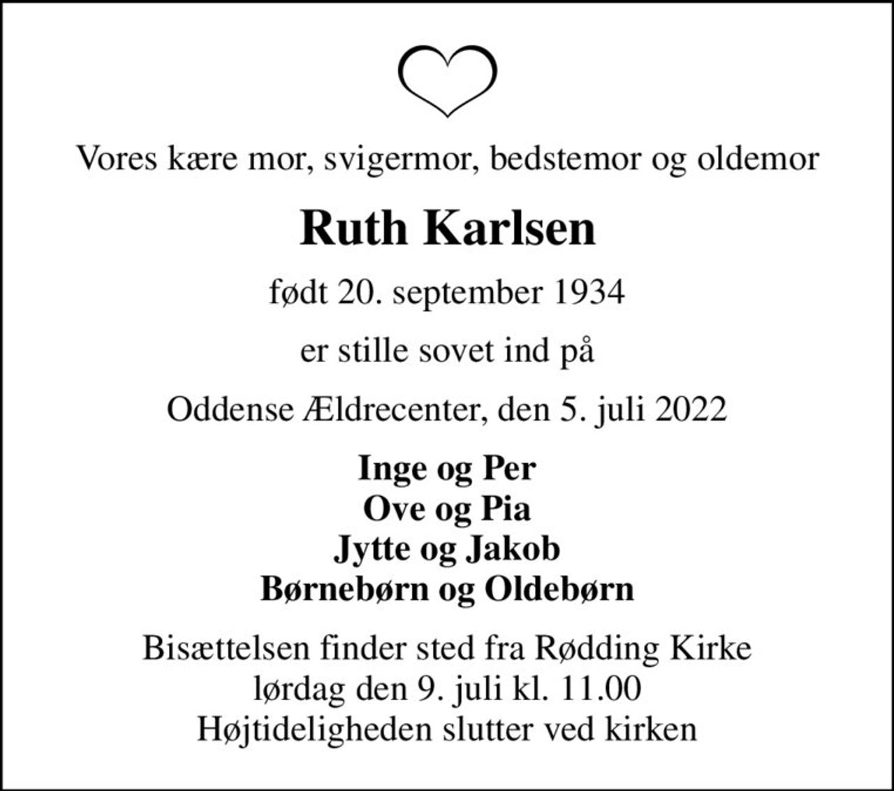Vores kære mor, svigermor, bedstemor og oldemor
Ruth Karlsen
født 20. september 1934
er stille sovet ind på
Oddense Ældrecenter, den 5. juli 2022
Inge og Per Ove og Pia Jytte og Jakob Børnebørn og Oldebørn
Bisættelsen finder sted fra Rødding Kirke  lørdag den 9. juli kl. 11.00  Højtideligheden slutter ved kirken
