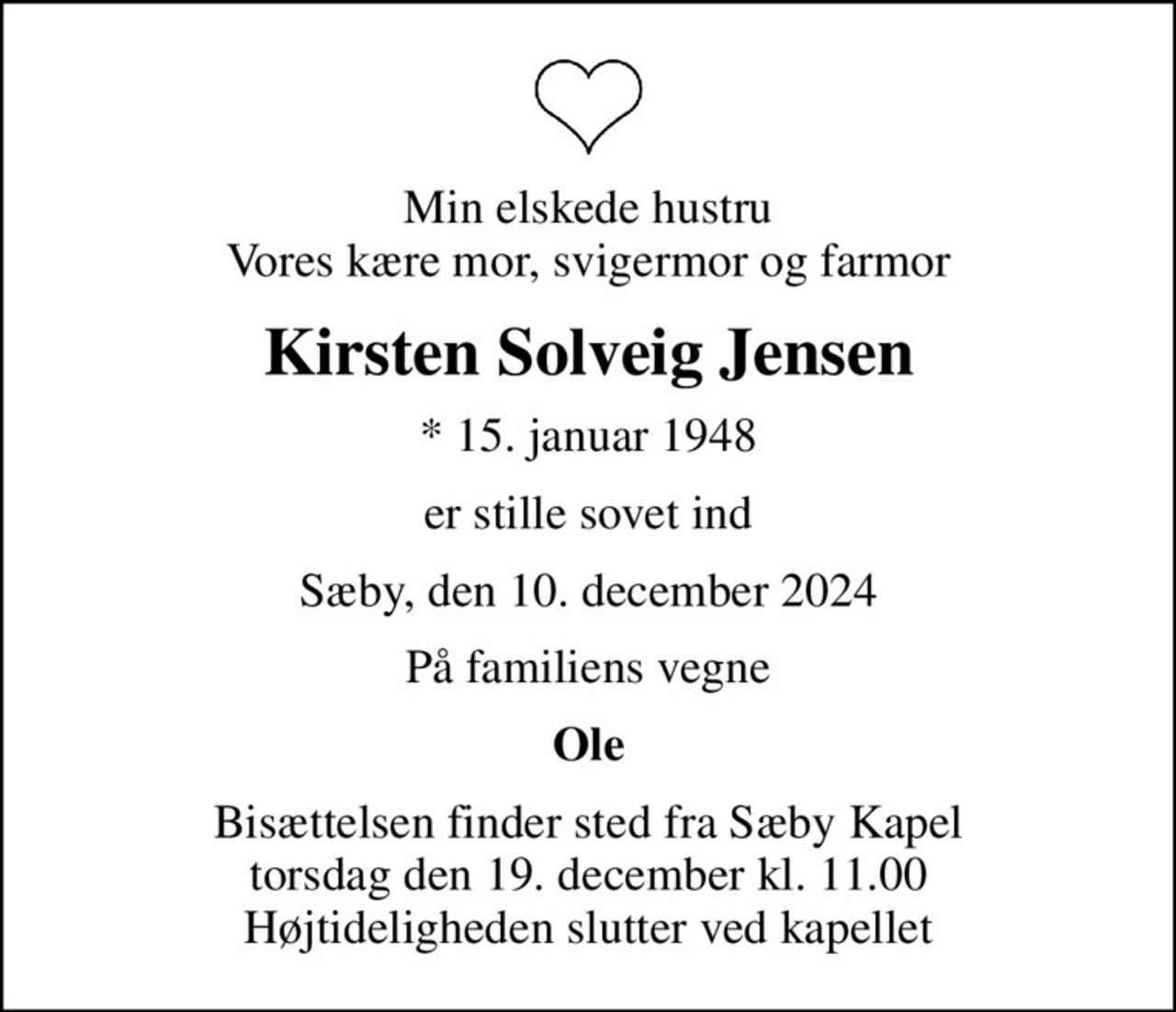 Min elskede hustru Vores kære mor, svigermor og farmor
Kirsten Solveig Jensen
* 15. januar 1948
er stille sovet ind
Sæby, den 10. december 2024
På familiens vegne
Ole
Bisættelsen finder sted fra Sæby Kapel  torsdag den 19. december kl. 11.00  Højtideligheden slutter ved kapellet