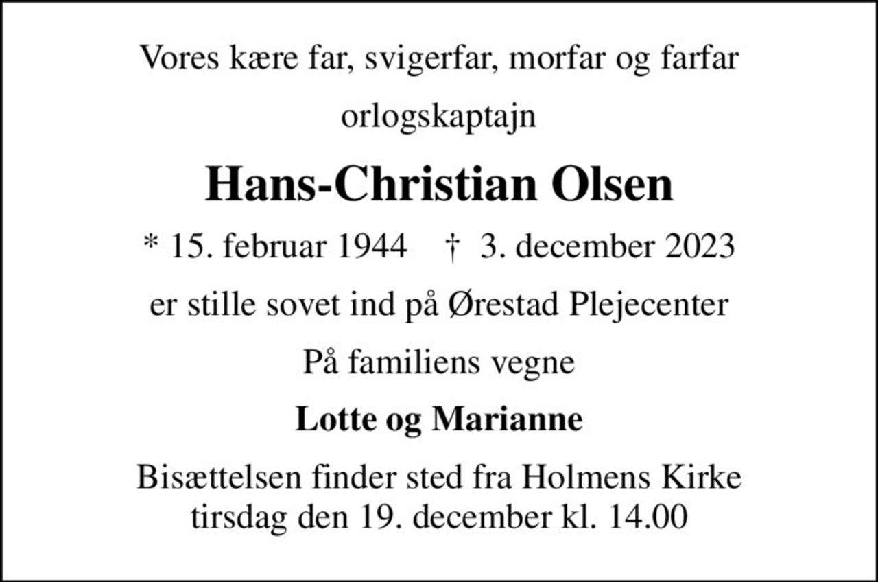 Vores kære far, svigerfar, morfar og farfar
orlogskaptajn
Hans-Christian Olsen
* 15. februar 1944    ✝ 3. december 2023
er stille sovet ind på Ørestad Plejecenter
På familiens vegne
Lotte og Marianne
Bisættelsen finder sted fra Holmens Kirke  tirsdag den 19. december kl. 14.00
