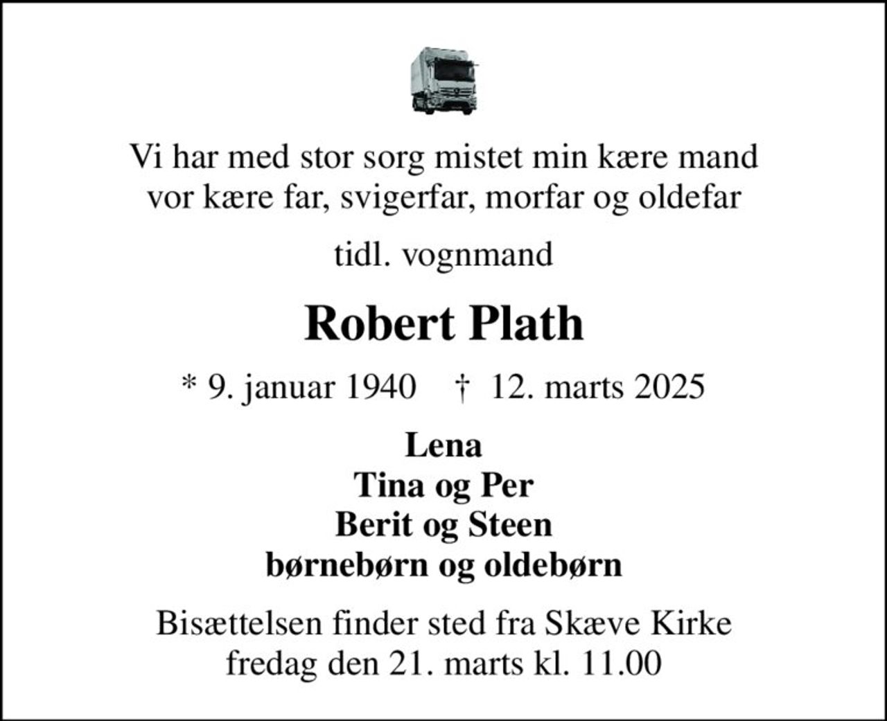 Vi har med stor sorg mistet min kære mand vor kære far, svigerfar, morfar og oldefar
tidl. vognmand
Robert Plath
* 9. januar 1940    ✝ 12. marts 2025
Lena Tina og Per Berit og Steen børnebørn og oldebørn
Bisættelsen finder sted fra Skæve Kirke  fredag den 21. marts kl. 11.00