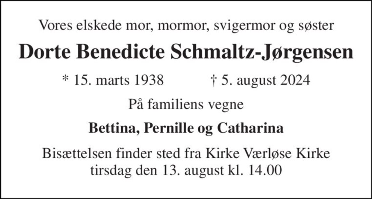 Vores elskede mor, mormor, svigermor og søster 
Dorte Benedicte Schmaltz-Jørgensen 
★​ 15. marts 1938​            ✝​ 5. august 2024 
På familiens vegne 
Bettina, Pernille og Catharina 
Bisættelsen​ finder sted fra Kirke Værløse Kirke​ tirsdag den 13. august​ kl. 14.00