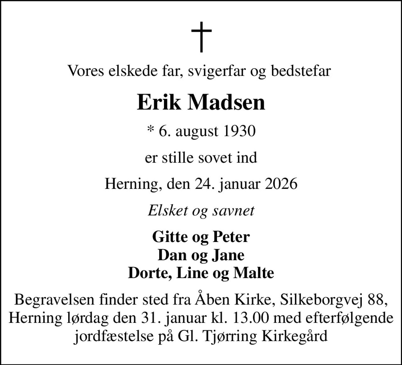 Vores elskede far, svigerfar og bedstefar 
Erik Madsen
* 6. august 1930
er stille sovet ind
Herning, den 24. januar 2026
Elsket og savnet
Gitte og Peter Dan og Jane Dorte, Line og Malte
Begravelsen finder sted fra Åben Kirke, Silkeborgvej 88, Herning lørdag den 31. januar kl. 13.00 med efterfølgende jordfæstelse på Gl. Tjørring Kirkegård