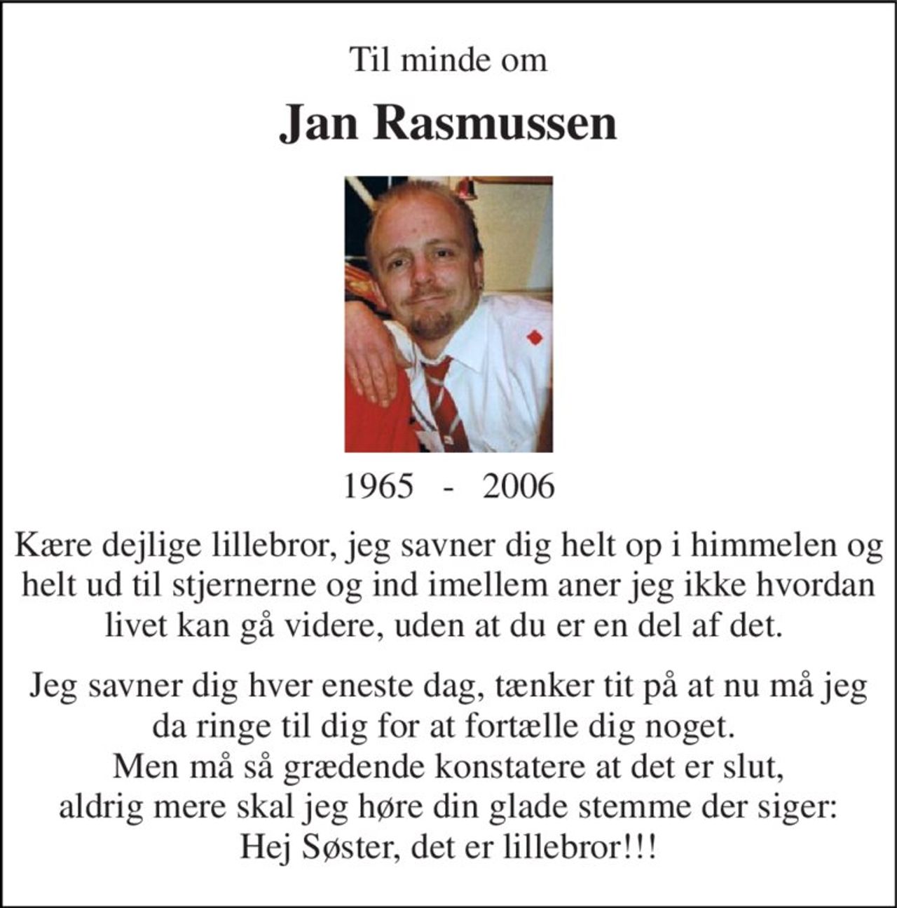 Til minde om 
Jan Rasmussen 
1965   -   2006 
Kære dejlige lillebror, jeg savner dig helt op i himmelen og helt ud til stjernerne og ind imellem aner jeg ikke hvordan livet kan gå videre, uden at du er en del af det.  
Jeg savner dig hver eneste dag, tænker tit på at nu må jeg da ringe til dig for at fortælle dig noget.  Men må så grædende konstatere at det er slut, aldrig mere skal jeg høre din glade stemme der siger: Hej Søster, det er lillebror!!!