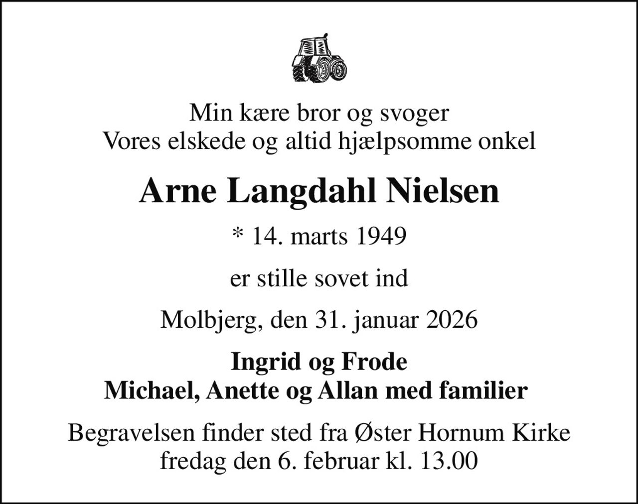 Min kære bror og svoger Vores elskede og altid hjælpsomme onkel
Arne Langdahl Nielsen
* 14. marts 1949
er stille sovet ind
Molbjerg, den 31. januar 2026
Ingrid og Frode Michael, Anette og Allan med familier 
Begravelsen finder sted fra Øster Hornum Kirke  fredag den 6. februar kl. 13.00