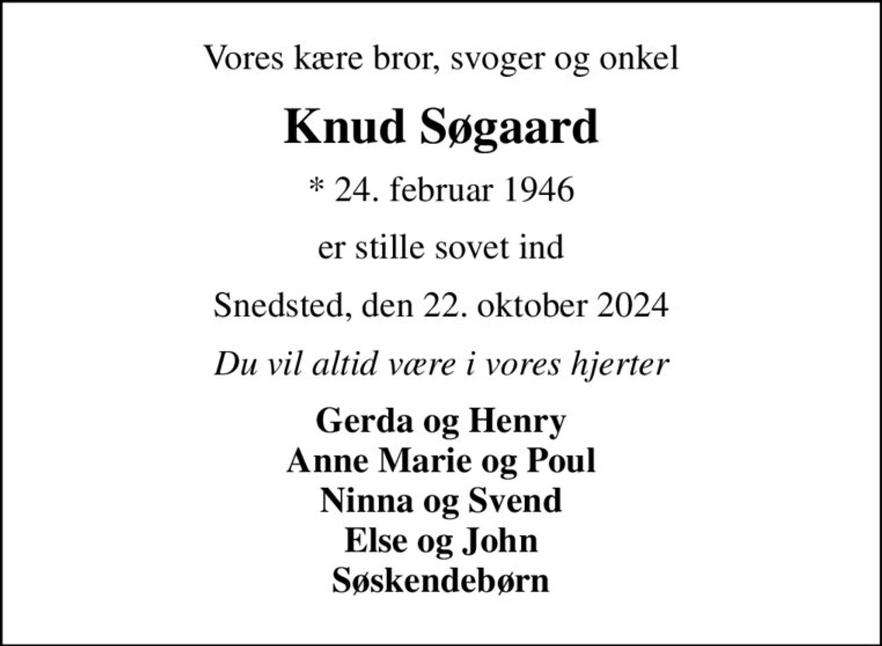 Vores kære bror, svoger og onkel
Knud Søgaard
* 24. februar 1946
er stille sovet ind
Snedsted, den 22. oktober 2024
Du vil altid være i vores hjerter
Gerda og Henry Anne Marie og Poul Ninna og Svend Else og John Søskendebørn