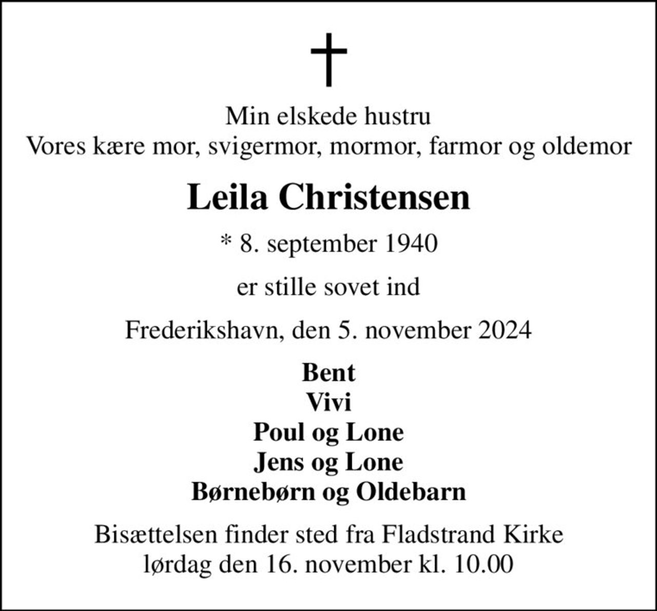 Min elskede hustru Vores kære mor, svigermor, mormor, farmor og oldemor
Leila Christensen
* 8. september 1940
er stille sovet ind
Frederikshavn, den 5. november 2024
Bent Vivi Poul og Lone Jens og Lone Børnebørn og Oldebarn
Bisættelsen finder sted fra Fladstrand Kirke  lørdag den 16. november kl. 10.00
