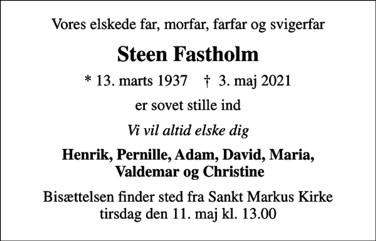 <p>Vores elskede far, morfar, farfar og svigerfar<br />Steen Fastholm<br />* 13. marts 1937 ✝ 3. maj 2021<br />er sovet stille ind<br />Vi vil altid elske dig<br />Henrik, Pernille, Adam, David, Maria, Valdemar og Christine<br />Bisættelsen finder sted fra Sankt Markus Kirke tirsdag den 11. maj kl. 13.00</p>