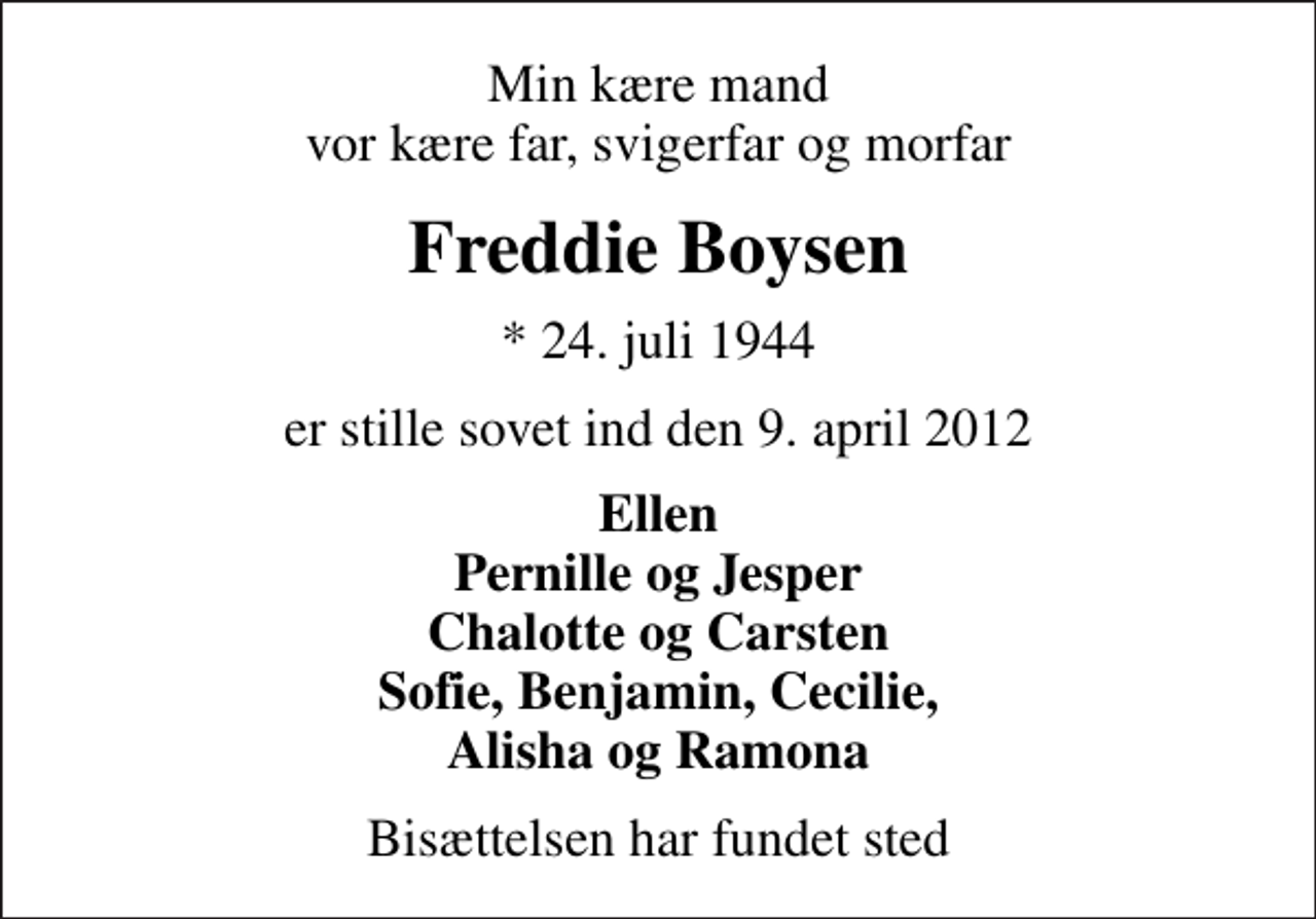 <p>Min kære mand vor kære far, svigerfar og morfar<br />Freddie Boysen<br />* 24. juli 1944<br />er stille sovet ind den 9. april 2012<br />Ellen Pernille og Jesper Chalotte og Carsten Sofie, Benjamin, Cecilie, Alisha og Ramona<br />Bisættelsen har fundet sted</p>