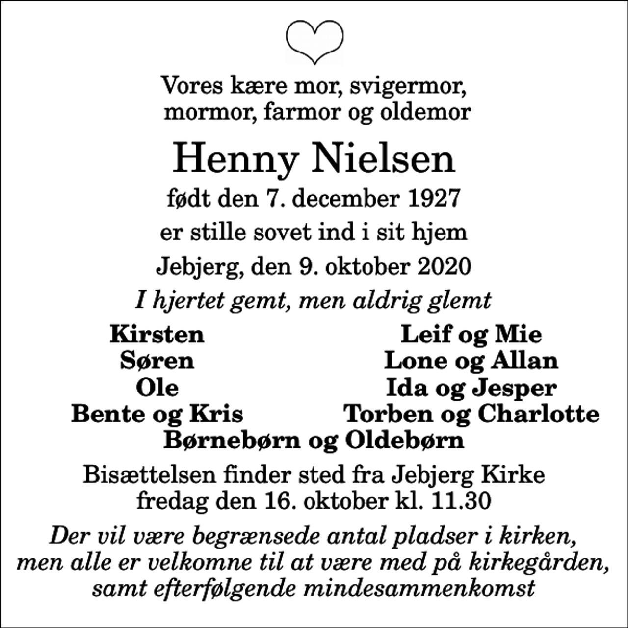 <p>Vores kære mor, svigermor, mormor, farmor og oldemor<br />Henny Nielsen<br />født den 7. december 1927<br />er stille sovet ind i sit hjem<br />Jebjerg, den 9. oktober 2020<br />I hjertet gemt, men aldrig glemt<br />Kirsten<br />Leif og Mie<br />Søren<br />Lone og Allan<br />Ole<br />Ida og Jesper<br />Bente og Kris<br />Torben og Charlotte<br />Bisættelsen finder sted fra Jebjerg Kirke fredag den 16. oktober kl. 11.30<br />Der vil være begrænsede antal pladser i kirken, men alle er velkomne til at være med på kirkegården, samt efterfølgende mindesammenkomst</p>