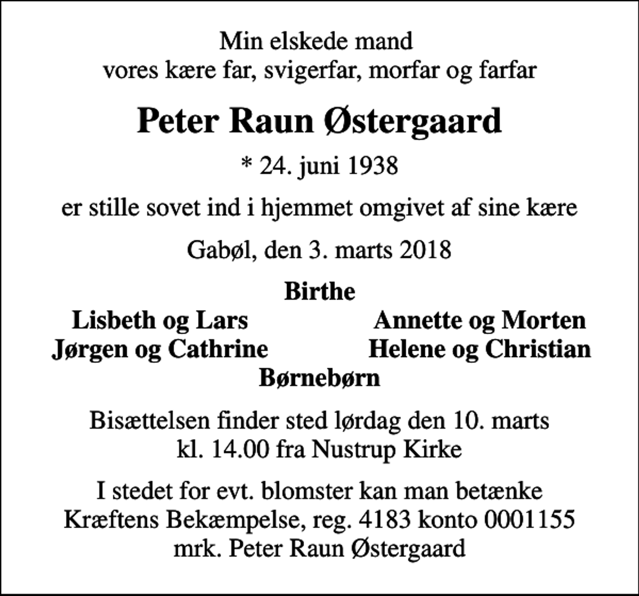 <p>Min elskede mand vores kære far, svigerfar, morfar og farfar<br />Peter Raun Østergaard<br />* 24. juni 1938<br />er stille sovet ind i hjemmet omgivet af sine kære<br />Gabøl, den 3. marts 2018<br />Birthe<br />Lisbeth og Lars<br />Annette og Morten<br />Jørgen og Cathrine<br />Helene og Christian<br />Bisættelsen finder sted lørdag den 10. marts kl. 14.00 fra Nustrup Kirke<br />I stedet for evt. blomster kan man betænke<br />Kræftens Bekæmpelse reg.4183konto0001155mrk. Peter Raun<br />Østergaard</p>