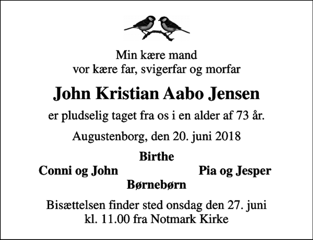 <p>Min kære mand vor kære far, svigerfar og morfar<br />John Kristian Aabo Jensen<br />er pludselig taget fra os i en alder af 73 år.<br />Augustenborg, den 20. juni 2018<br />Birthe<br />Conni og John<br />Pia og Jesper<br />Bisættelsen finder sted onsdag den 27. juni kl. 11.00 fra Notmark Kirke</p>