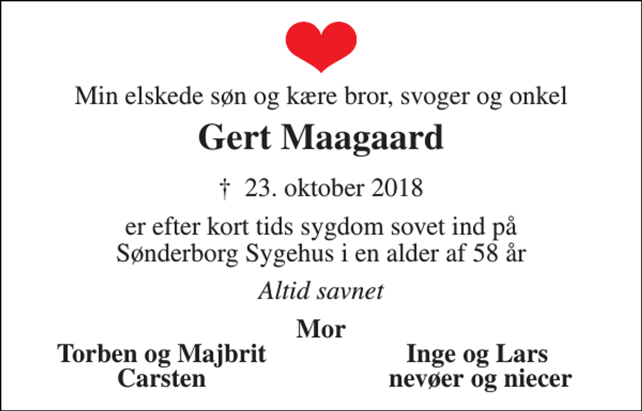 <p>Min elskede søn og kære bror, svoger og onkel<br />Gert Maagaard<br />†​ 23. oktober 2018<br />er efter kort tids sygdom sovet ind på Sønderborg Sygehus i en alder af 58 år<br />Altid savnet<br />Mor<br />Torben og Majbrit<br />Inge og Lars<br />Carsten<br />nevøer og niecer</p>