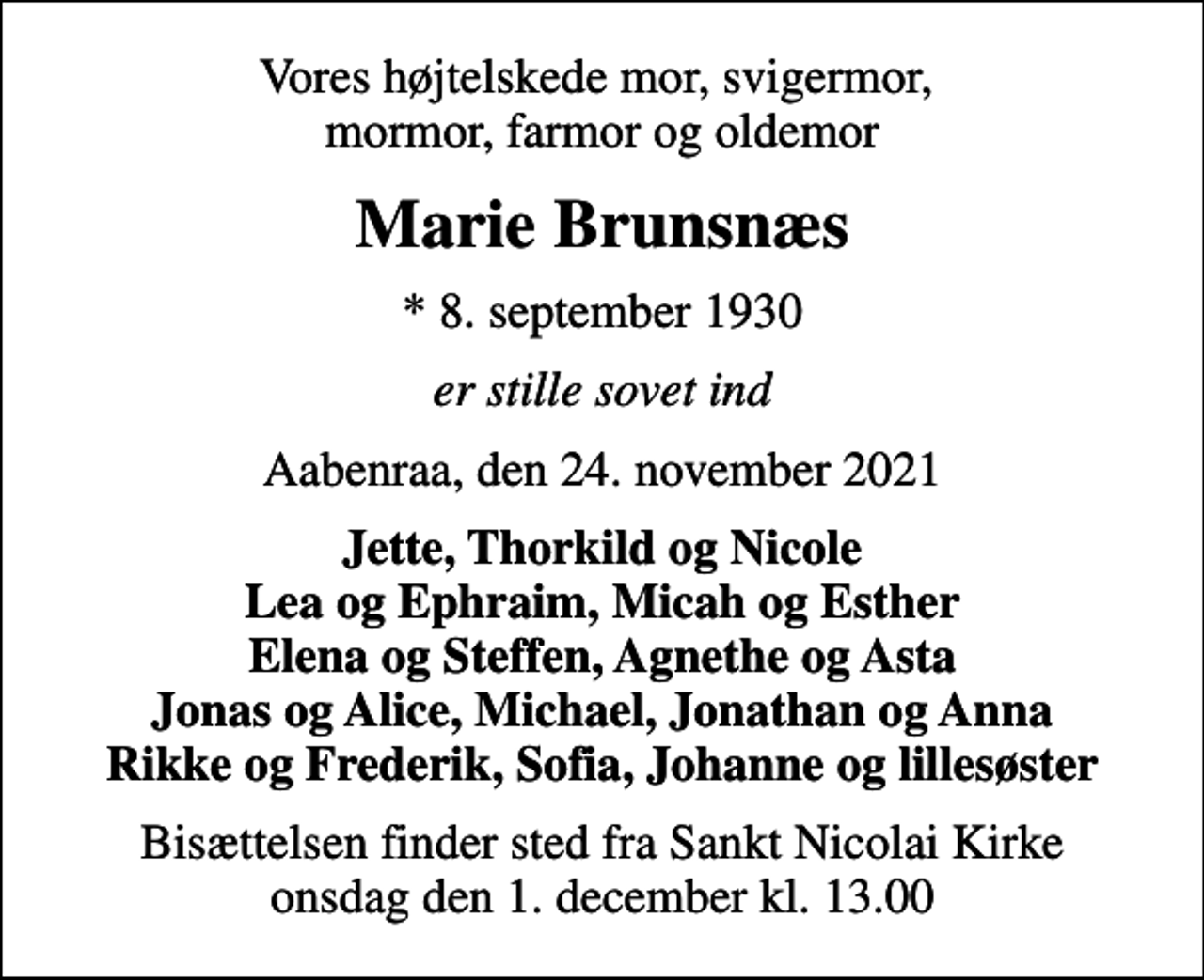 <p>Vores højtelskede mor, svigermor, mormor, farmor og oldemor<br />Marie Brunsnæs<br />* 8. september 1930<br />er stille sovet ind<br />Aabenraa, den 24. november 2021<br />Jette, Thorkild og Nicole Lea og Ephraim, Micah og Esther Elena og Steffen, Agnethe og Asta Jonas og Alice, Michael, Jonathan og Anna Rikke og Frederik, Sofia, Johanne og lillesøster<br />Bisættelsen finder sted fra Sankt Nicolai Kirke onsdag den 1. december kl. 13.00</p>