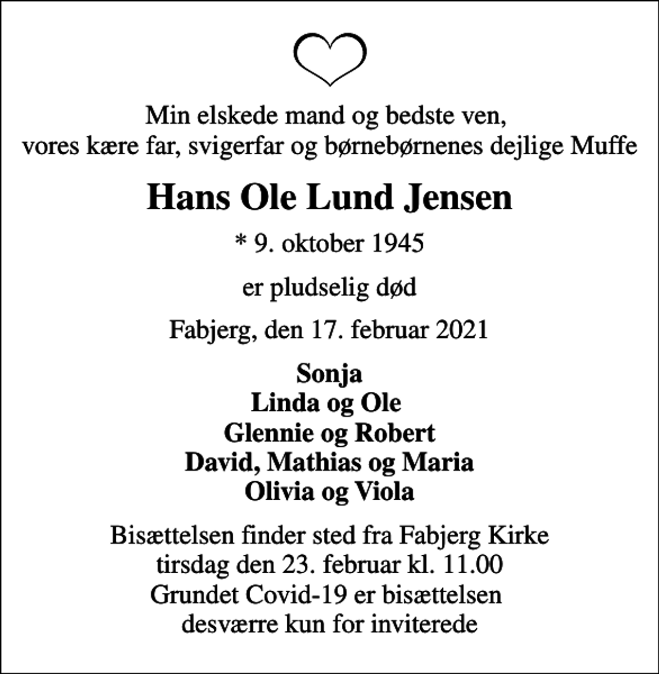 <p>Min elskede mand og bedste ven, vores kære far, svigerfar og børnebørnenes dejlige Muffe<br />Hans Ole Lund Jensen<br />* 9. oktober 1945<br />er pludselig død<br />Fabjerg, den 17. februar 2021<br />Sonja Linda og Ole Glennie og Robert David, Mathias og Maria Olivia og Viola<br />Bisættelsen finder sted fra Fabjerg Kirke tirsdag den 23. februar kl. 11.00 Grundet Covid-19 er bisættelsen desværre kun for inviterede</p>