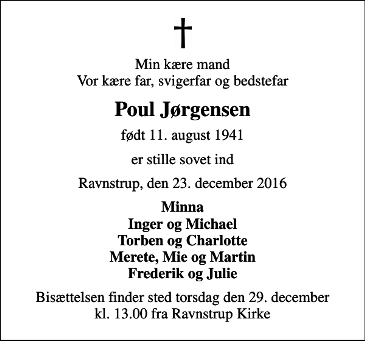 <p>Min kære mand Vor kære far, svigerfar og bedstefar<br />Poul Jørgensen<br />født 11. august 1941<br />er stille sovet ind<br />Ravnstrup, den 23. december 2016<br />Minna Inger og Michael Torben og Charlotte Merete, Mie og Martin Frederik og Julie<br />Bisættelsen finder sted torsdag den 29. december kl. 13.00 fra Ravnstrup Kirke</p>