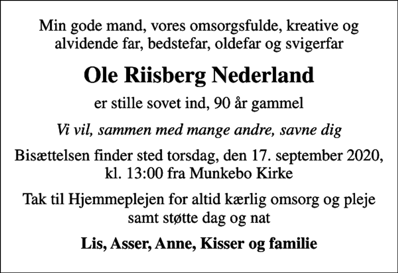 <p>Min gode mand, vores omsorgsfulde, kreative og alvidende far, bedstefar, oldefar og svigerfar<br />Ole Riisberg Nederland<br />er stille sovet ind, 90 år gammel<br />Vi vil, sammen med mange andre, savne dig<br />Bisættelsen finder sted torsdag, den 17. september 2020, kl. 13:00 fra Munkebo Kirke<br />Tak til Hjemmeplejen for altid kærlig omsorg og pleje samt støtte dag og nat<br />Lis, Asser, Anne, Kisser og familie</p>