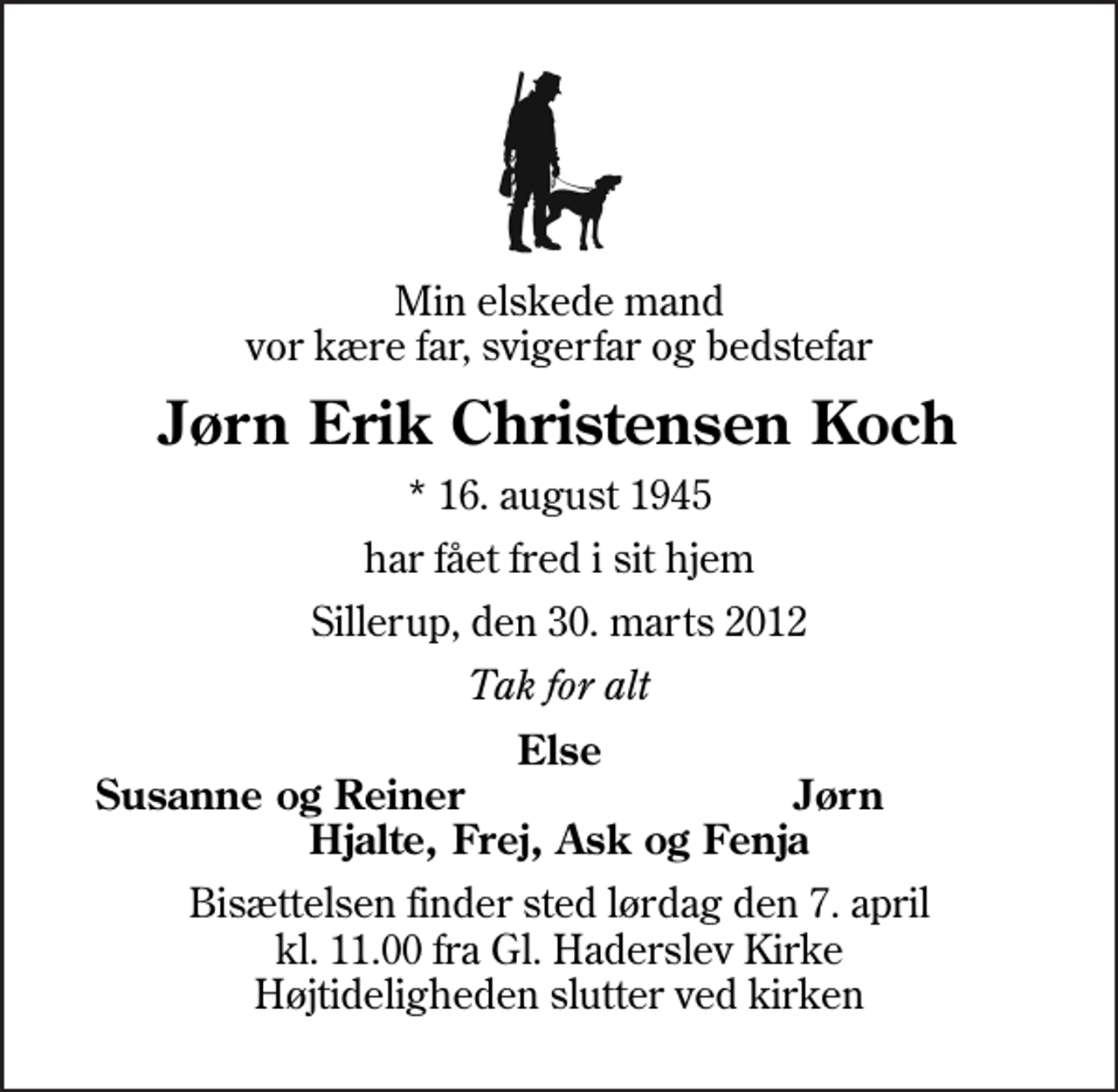 <p>Min elskede mand vor kære far, svigerfar og bedstefar<br />Jørn Erik Christensen Koch<br />* 16. august 1945<br />har fået fred i sit hjem<br />Sillerup, den 30. marts 2012<br />Tak for alt<br />Else<br />Susanne og Reiner<br />Jørn<br />Bisættelsen finder sted lørdag den 7. april kl. 11.00 fra Gl. Haderslev Kirke Højtideligheden slutter ved kirken</p>